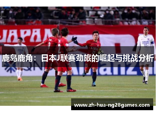 鹿岛鹿角：日本J联赛劲旅的崛起与挑战分析