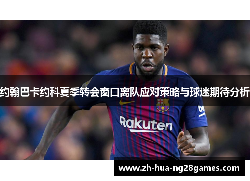 约翰巴卡约科夏季转会窗口离队应对策略与球迷期待分析