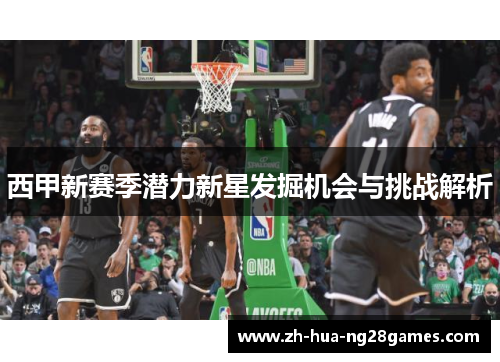 西甲新赛季潜力新星发掘机会与挑战解析 西甲新赛季潜力新星发掘机会与挑战解析