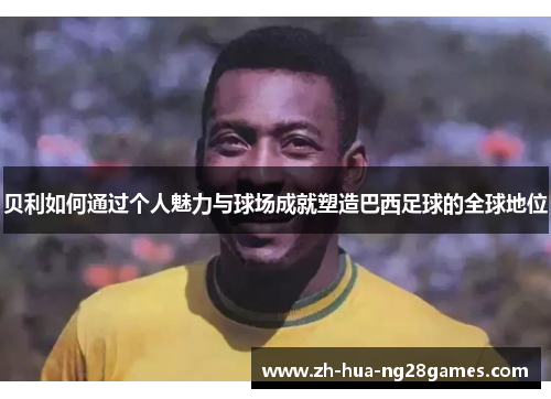 贝利如何通过个人魅力与球场成就塑造巴西足球的全球地位