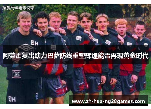 阿劳霍复出助力巴萨防线重塑辉煌能否再现黄金时代 阿劳霍复出助力巴萨防线重塑辉煌能否再现黄金时代