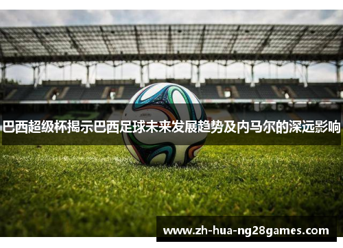 巴西超级杯揭示巴西足球未来发展趋势及内马尔的深远影响