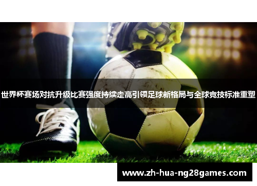 世界杯赛场对抗升级比赛强度持续走高引领足球新格局与全球竞技标准重塑