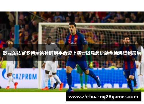 欧冠淘汰赛多特蒙德补时绝平奇迹上演晋级悬念延续全场沸腾到最后