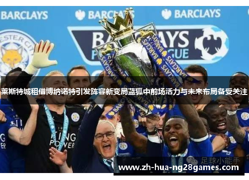 莱斯特城租借博纳诺特引发阵容新变局蓝狐中前场活力与未来布局备受关注