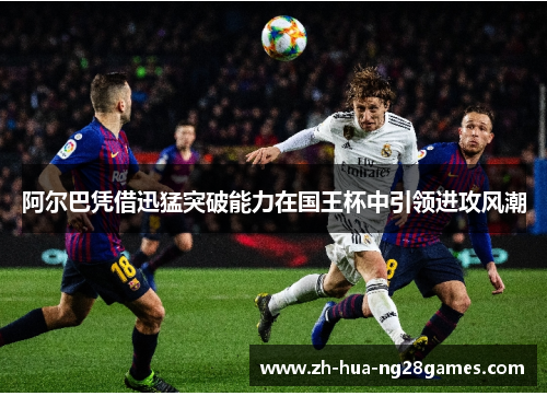 阿尔巴凭借迅猛突破能力在国王杯中引领进攻风潮 阿尔巴凭借迅猛突破能力在国王杯中引领进攻风潮